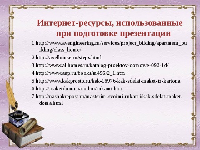 Интернет-ресурсы, использованные при подготовке презентации 1.http://www.avengineering.ru/services/project_bilding/apartment_building/class_home/ 2.http://axelhouse.ru/steps.html 3.http://www.allhomes.ru/katalog-proektov-domov/e-092-1d/ 4.http://www.aup.ru/books/m496/2_1.htm 5.http://www.kakprosto.ru/kak-16976-kak-sdelat-maket-iz-kartona 6.http://maketdoma.narod.ru/rukami.htm 7.http://nashakrepost.ru/masterim-svoimi-rukami/kak-sdelat-maket-doma.html  