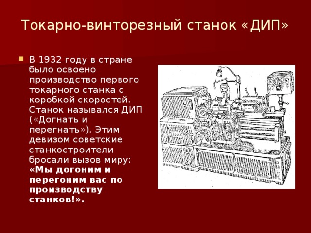Токарно-винторезный станок «ДИП» В 1932 году в стране было освоено производство первого токарного станка с коробкой скоростей. Станок назывался ДИП («Догнать и перегнать»). Этим девизом советские станкостроители бросали вызов миру: «Мы догоним и перегоним вас по производству станков!». 