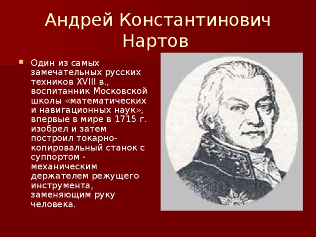 Андрей Константинович Нартов Один из самых замечательных русских техников XVIII в., воспитанник Московской школы «математических и навигационных наук», впервые в мире в 1715 г. изобрел и затем построил токарно-копировальный станок с суппортом - механическим держателем режущего инструмента, заменяющим руку человека. 