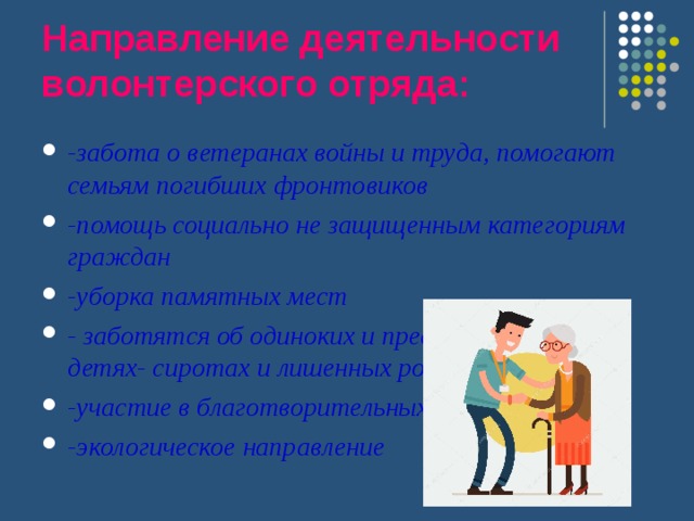 Направление деятельности волонтерского отряда: -забота о ветеранах войны и труда, помогают семьям погибших фронтовиков -помощь социально не защищенным категориям граждан -уборка памятных мест - заботятся об одиноких и престарелых людях, детях- сиротах и лишенных родительской опеки -участие в благотворительных акциях города -экологическое направление 