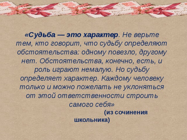 «Судьба — это характер . Не верьте тем, кто говорит, что судьбу определяют обстоятельства: одному повезло, другому нет. Обстоятельства, конечно, есть, и роль играют немалую. Но судьбу определяет характер. Каждому человеку только и можно пожелать не уклоняться от этой ответственности строить самого себя»  (из сочинения школьника) 