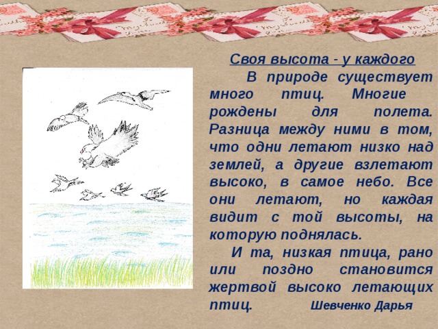  Своя высота - у каждого  В природе существует много птиц. Многие рождены для полета. Разница между ними в том, что одни летают низко над землей, а другие взлетают высоко, в самое небо. Все они летают, но каждая видит с той высоты, на которую поднялась.  И та, низкая птица, рано или поздно становится жертвой высоко летающих птиц. Шевченко Дарья    