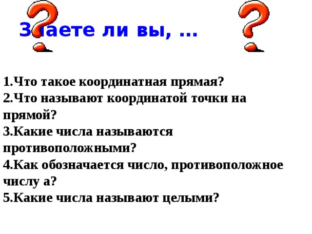 Знаете ли вы, … 1.Что такое координатная прямая? 2.Что называют координатой точки на прямой? 3.Какие числа называются противоположными? 4.Как обозначается число, противоположное числу а? 5.Какие числа называют целыми? 