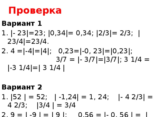Проверка Вариант 1   1. |- 23|=23; |0,34|= 0,34; |2/3|= 2/3; |23/4|=23/4. 2. 4 =|-4|=|4|; 0,23=|-0, 23|=|0,23|; 3/7 = |- 3/7|=|3/7|; 3 1/4 = |-3 1/4|=| 3 1/4 | Вариант 2   1. |52 | = 52; | -1,24| = 1, 24; |- 4 2/3| = 4 2/3; |3/4 | = 3/4 2. 9 = | -9 | = | 9 |; 0,56 = |- 0, 56 | = | 0,56 |; 2 5/7 = | -2 5/7 | = | 2 5/7 |; 1/8 = | -1/8 | = | 1/8 | 