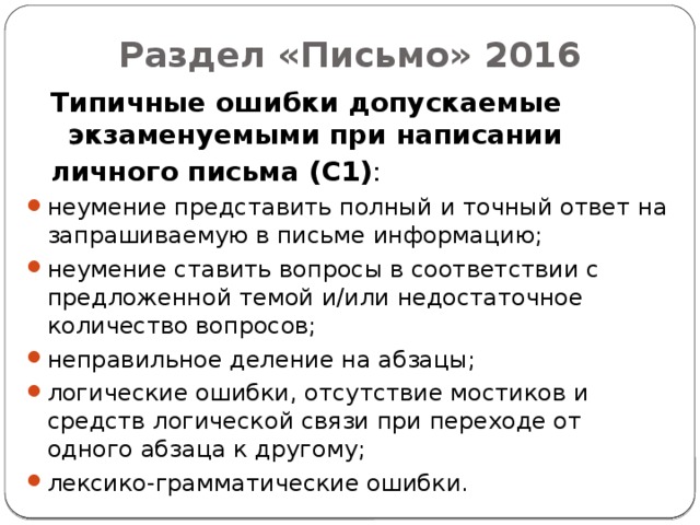 Раздел «Письмо» 2016 Типичные ошибки допускаемые экзаменуемыми при написании личного письма (С1) : неумение представить полный и точный ответ на запрашиваемую в письме информацию; неумение ставить вопросы в соответствии с предложенной темой и/или недостаточное количество вопросов; неправильное деление на абзацы; логические ошибки, отсутствие мостиков и средств логической связи при переходе от одного абзаца к другому; лексико-грамматические ошибки.  