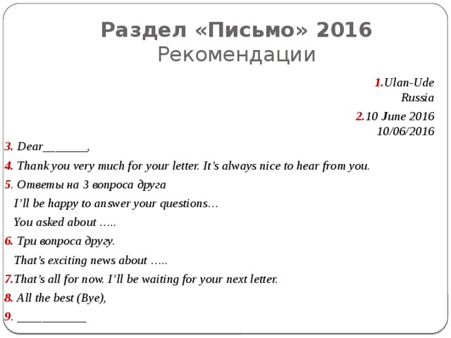 Раздел «Письмо» 2016  Рекомендации 1. Ulan-Ude Russia 2. 10 J une 2016 10/06/2016 3. Dear_______, 4. Thank you very much for your letter. It’s always nice to hear from you. 5 . Ответы на 3 вопроса друга  I’ll be happy to answer your questions…  You asked about ….. 6. Три вопроса другу.  That’s exciting news about ….. 7. That’s all for now. I’ll be waiting for your next letter. 8. All the best (Bye), 9 . ___________ 