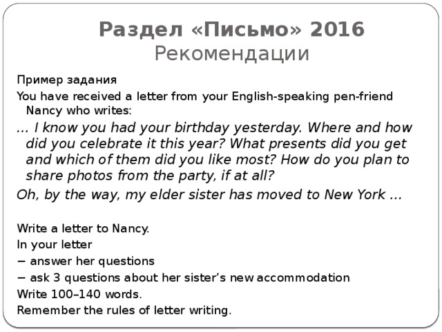 Раздел «Письмо» 2016  Рекомендации Пример задания You have received a letter from your English-speaking pen-friend Nancy who writes: … I know you had your birthday yesterday. Where and how did you celebrate it this year? What presents did you get and which of them did you like most? How do you plan to share photos from the party, if at all? Oh, by the way, my elder sister has moved to New York … Write a letter to Nancy. In your letter − answer her questions − ask 3 questions about her sister’s new accommodation Write 100–140 words. Remember the rules of letter writing. 