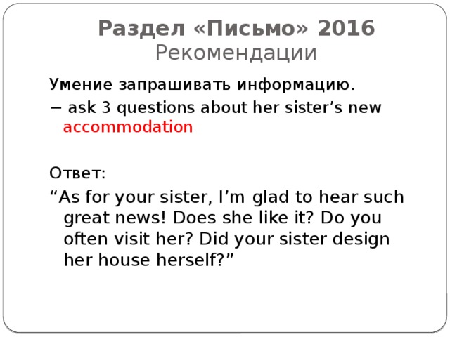 Раздел «Письмо» 2016  Рекомендации Умение запрашивать информацию. − ask 3 questions about her sister’s new accommodation  Ответ: “ As for your sister, I’m glad to hear such great news! Does she like it? Do you often visit her? Did your sister design her house herself?” 