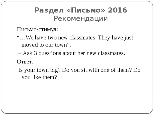 Раздел «Письмо» 2016  Рекомендации Письмо-стимул: “… We have two new classmates. They have just moved to our town”. – Ask 3 questions about her new classmates. Ответ:  Is your town big? Do you sit with one of them? Do you like them? 