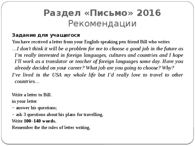Раздел «Письмо» 2016  Рекомендации Задание для учащегося You have received a letter from your English-speaking pen friend Bill who writes … I don’t think it will be a problem for me to choose a good job in the future as I’m really interested in foreign languages, cultures and countries and I hope I’ll work as a translator or teacher of foreign languages some day. Have you already decided on your career? What job are you going to choose? Why? I’ve lived in the USA my whole life but I’d really love to travel to other countries… Write a letter to Bill. in your letter − answer his questions; − ask 3 questions about his plans for travelling. Write 100–140 words. Remember the the rules of letter writing. 