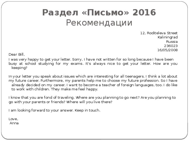 Раздел «Письмо» 2016  Рекомендации 12, Roditeleva Street Kaliningrad Russia 236023 16/05/2008 Dear Bill, I was very happy to get your letter. Sorry, I have not written for so long because I have been busy at school studying for my exams. It’s always nice to get your letter. How are you keeping?   In your letter you speak about issues which are interesting for all teenagers. I think a lot about my future career. Furthermore, my parents help me to choose my future profession. So I have already decided on my career. I want to become a teacher of foreign languages, too. I do like to work with children. They make me feel happy.   I know that you are fond of traveling. Where are you planning to go next? Are you planning to go with your parents or friends? Where will you live there?   I am looking forward to your answer. Keep in touch.   Love,   Anna 
