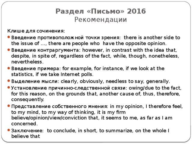 Раздел «Письмо» 2016  Рекомендации Клише для сочинения: Введение противоположной точки зрения: there is another side to the issue of …, there are people who have the opposite opinion. Введение контраргумента: however, in contrast with the idea that, despite, in spite of, regardless of the fact, while, though, nonetheless, nevertheless. Введение примера: for example, for instance, if we look at the statistics, if we take Internet polls. Выделение мысли: clearly, obviously, needless to say, generally. Установление причинно-следственной связи: owing/due to the fact, for this reason, on the grounds that, another cause of, thus, therefore, consequently. Представление собственного мнения: in my opinion, I therefore feel, to my mind, to my way of thinking, it is my firm believe/opinion/view/conviction that, it seems to me, as far as I am concerned. Заключение: to conclude, in short, to summarize, on the whole I believe that 
