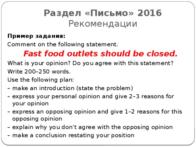 Раздел «Письмо» 2016  Рекомендации Пример задания: Comment on the following statement.  Fast food outlets should be closed.  What is your opinion? Do you agree with this statement? Write 200–250 words. Use the following plan: – make an introduction (state the problem) – express your personal opinion and give 2–3 reasons for your opinion – express an opposing opinion and give 1–2 reasons for this opposing opinion – explain why you don’t agree with the opposing opinion – make a conclusion restating your position 