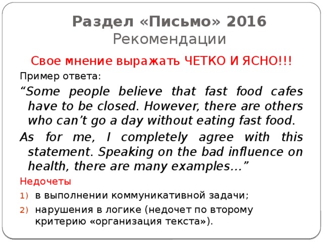 Раздел «Письмо» 2016  Рекомендации Свое мнение выражать ЧЕТКО И ЯСНО!!! Пример ответа: “ Some people believe that fast food cafes have to be closed. However, there are others who can’t go a day without eating fast food. As for me, I completely agree with this statement. Speaking on the bad influence on health, there are many examples…” Недочеты в выполнении коммуникативной задачи; нарушения в логике (недочет по второму критерию «организация текста»). 