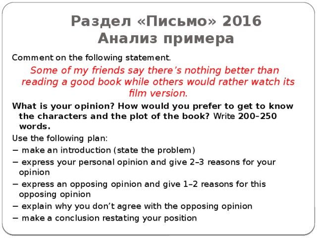 Раздел «Письмо» 2016  Анализ примера Comment on the following statement. Some of my friends say there’s nothing better than reading a good book while others would rather watch its film version. What is your opinion? How would you prefer to get to know the characters and the plot of the book? Write 200–250 words. Use the following plan: − make an introduction (state the problem) − express your personal opinion and give 2–3 reasons for your opinion − express an opposing opinion and give 1–2 reasons for this opposing opinion − explain why you don’t agree with the opposing opinion − make a conclusion restating your position 