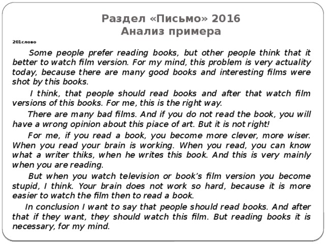 Раздел «Письмо» 2016  Анализ примера 201слово  Some people prefer reading books, but other people think that it better to watch film version. For my mind, this problem is very actuality today, because there are many good books and interesting films were shot by this books.  I think, that people should read books and after that watch film versions of this books. For me, this is the right way.  There are many bad films. And if you do not read the book, you will have a wrong opinion about this piace of art. But it is not right!  For me, if you read a book, you become more clever, more wiser. When you read your brain is working. When you read, you can know what a writer thiks, when he writes this book. And this is very mainly when you are reading.  But when you watch television or book’s film version you become stupid, I think. Your brain does not work so hard, because it is more easier to watch the film then to read a book.  In conclusion I want to say that people should read books. And after that if they want, they should watch this film. But reading books it is necessary, for my mind. 