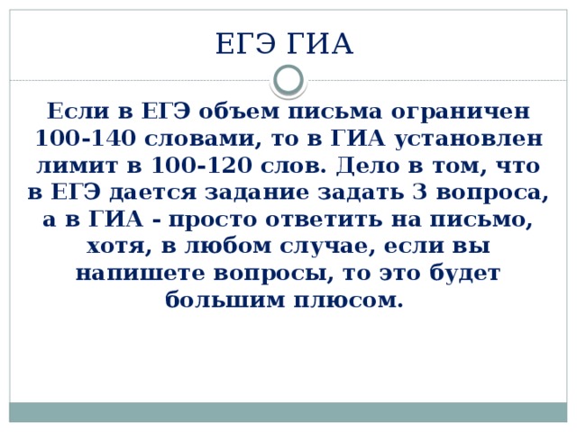 ЕГЭ ГИА Если в ЕГЭ объем письма ограничен 100-140 словами, то в ГИА установлен лимит в 100-120 слов. Дело в том, что в ЕГЭ дается задание задать 3 вопроса, а в ГИА - просто ответить на письмо, хотя, в любом случае, если вы напишете вопросы, то это будет большим плюсом. 