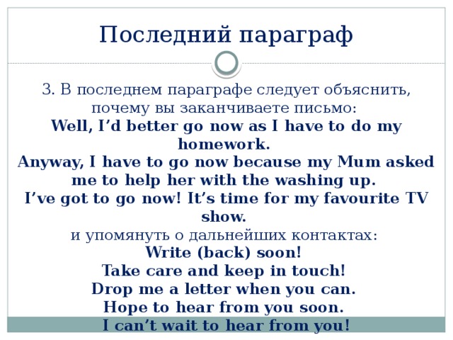 Последний параграф 3. В последнем параграфе следует объяснить, почему вы заканчиваете письмо:  Well, I’d better go now as I have to do my homework.  Anyway, I have to go now because my Mum asked me to help her with the washing up.  I’ve got to go now! It’s time for my favourite TV show.   и упомянуть о дальнейших контактах:  Write (back) soon!  Take care and keep in touch!  Drop me a letter when you can.  Hope to hear from you soon.  I can’t wait to hear from you! 
