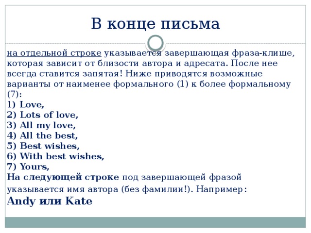 В конце письма на отдельной строке указывается завершающая фраза-клише, которая зависит от близости автора и адресата. После нее всегда ставится запятая! Ниже приводятся возможные варианты от наименее формального (1) к более формальному (7):  1 ) Love,  2) Lots of love,  3) All my love,  4) All the best,  5) Best wishes,  6) With best wishes,  7) Yours,  На следующей строке под завершающей фразой указывается имя автора (без фамилии!). Например :  Andy или Kate 
