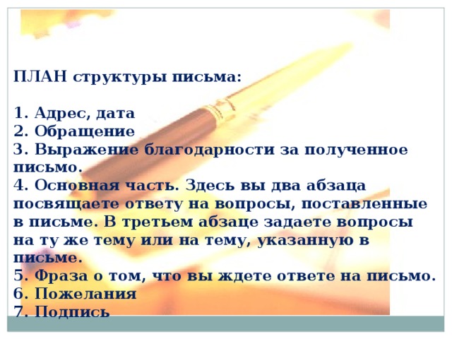 ПЛАН структуры письма:  1. Адрес, дата  2. Обращение  3. Выражение благодарности за полученное письмо.  4. Основная часть. Здесь вы два абзаца посвящаете ответу на вопросы, поставленные в письме. В третьем абзаце задаете вопросы на ту же тему или на тему, указанную в письме.  5. Фраза о том, что вы ждете ответе на письмо.  6. Пожелания  7. Подпись 