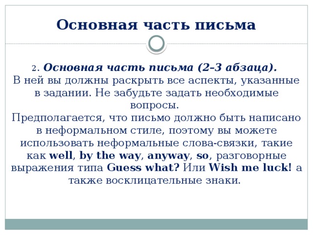 Основная часть письма 2 . Основная часть письма (2–3 абзаца). В ней вы должны раскрыть все аспекты, указанные в задании. Не забудьте задать необходимые вопросы.  Предполагается, что письмо должно быть написано в неформальном стиле, поэтому вы можете использовать неформальные слова-связки, такие как well , by the way , anyway , so , разговорные выражения типа Guess what? Или Wish me luck! а также восклицательные знаки. 