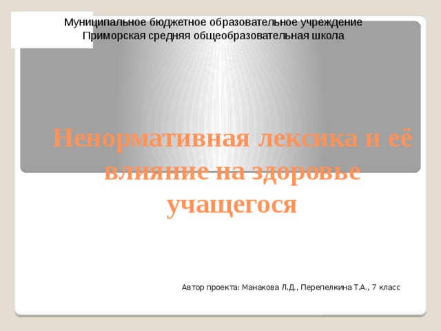 Муниципальное бюджетное образовательное учреждение Приморская средняя общеобразовательная школа Ненормативная лексика и её влияние на здоровье учащегося Автор проекта: Манакова Л.Д., Перепелкина Т.А., 7 класс 