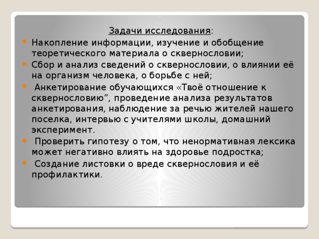 Задачи исследования : Накопление информации, изучение и обобщение теоретического материала о сквернословии; Сбор и анализ сведений о сквернословии, о влиянии её на организм человека, о борьбе с ней;  Анкетирование обучающихся «Твоё отношение к сквернословию”, проведение анализа результатов анкетирования, наблюдение за речью жителей нашего поселка, интервью с учителями школы, домашний эксперимент.  Проверить гипотезу о том, что ненормативная лексика может негативно влиять на здоровье подростка;  Создание листовки о вреде сквернословия и её профилактики.  