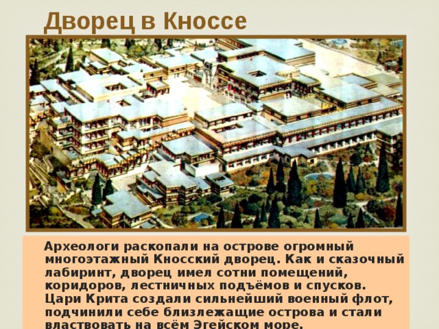 Дворец в Кноссе  Археологи раскопали на острове огромный многоэтажный Кносский дворец. Как и сказочный лабиринт, дворец имел сотни помещений, коридоров, лестничных подъёмов и спусков. Цари Крита создали сильнейший военный флот, подчинили себе близлежащие острова и стали властвовать на всём Эгейском море.