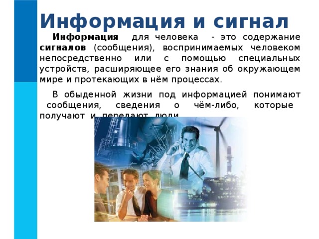 Информация и сигнал Информация для человека - это содержание сигналов (сообщения), воспринимаемых человеком непосредственно или с помощью специальных устройств, расширяющее его знания об окружающем мире и протекающих в нём процессах. В обыденной жизни под информацией понимают сообщения, сведения о чём-либо, которые получают и передают люди. 