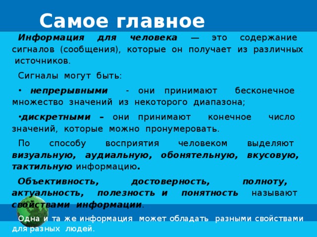 Самое главное Информация для человека  — это содержание сигналов (сообщения), которые он получает из различных источников. Сигналы могут быть:  непрерывными - они принимают бесконечное множество значений из некоторого диапазона; дискретными – они принимают конечное число значений, которые можно пронумеровать. По способу восприятия человеком выделяют визуальную, аудиальную, обонятельную, вкусовую, тактильную информацию . Объективность, достоверность, полноту, актуальность, полезность и понятность  называют свойствами информации . Одна и та же информация может обладать разными свойствами для разных людей. 