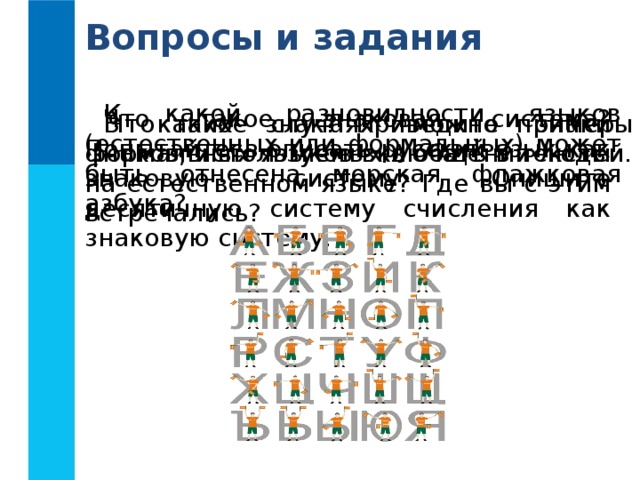 Вопросы и задания К какой разновидности языков (естественных или формальных) может быть отнесена морская флажковая азбука? Что такое знаковая система? Попытайтесь описать русский язык как знаковую систему. Опишите десятичную систему счисления как знаковую систему. Что такое знак? Приведите примеры знаков, используемых в  общении  людей. В каких случаях можно знаки формальных языков включать в тексты на естественном языке? Где вы с этим встречались? 