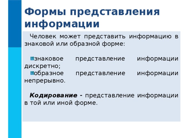 Формы представления информации Человек может представить информацию в знаковой или образной форме: знаковое представление информации дискретно; образное представление информации непрерывно. Кодирование - представление информации в той или иной форме. 