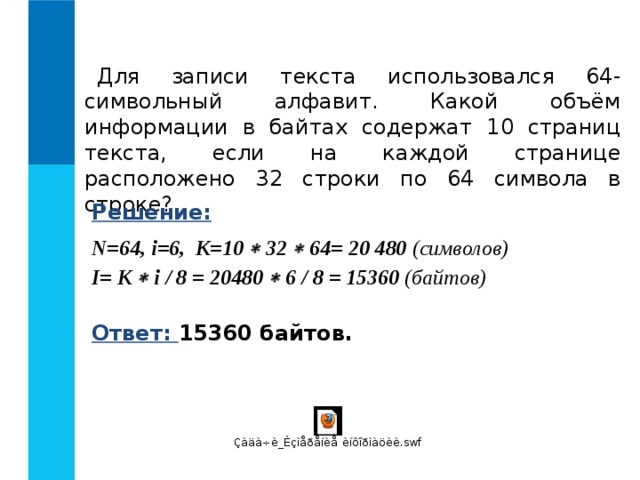 Для записи текста использовался 64-символьный алфавит. Какой объём информации в байтах содержат 10 страниц текста, если на каждой странице расположено 32 строки по 64 символа в строке? Решение: N = 6 4 , i =6, K =10  32  64= 20 480 ( символов)   I = K  i / 8 = 20480  6 / 8 = 15360 (байтов) Ответ: 15360 байтов. 