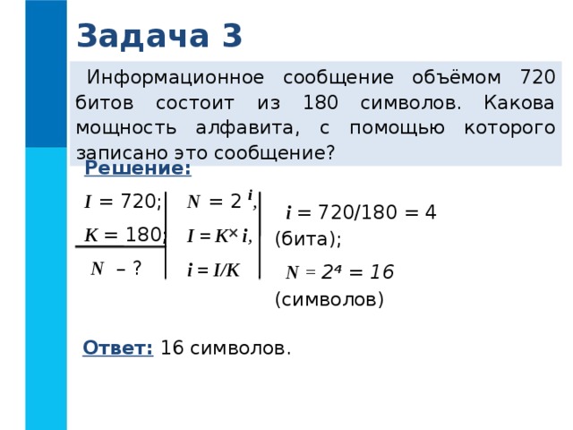 Задача 3 Информационное сообщение объёмом 720 битов состоит из 180 символов. Какова мощность алфавита, с помощью которого записано это сообщение? Решение:  I = 720; K = 180;  N – ? N  = 2 i ,  I = K i , i = I/K  i = 720/180 = 4 (бита); N = 2 4  = 16 (символов)  Ответ: 16 символов. 