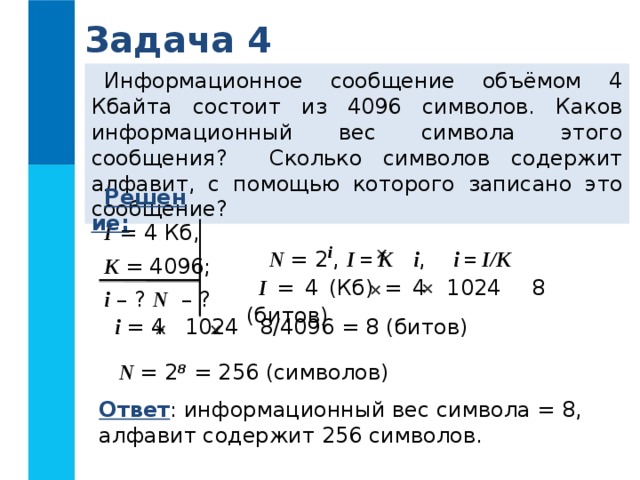 Задача 4 Информационное сообщение объёмом 4 Кбайта состоит из 4096 символов. Каков информационный вес символа этого сообщения? Сколько символов содержит алфавит, с помощью которого записано это сообщение? Решение:  I = 4 Кб, K = 4096; i – ? N – ? N = 2 i , I = K i , i = I/K   I = 4 (Кб) = 4 1024 8 (битов)   i = 4 1024 8/4096 = 8 (битов)   N = 2 8 = 256 (символов) Ответ : информационный вес символа = 8, алфавит содержит 256 символов. 