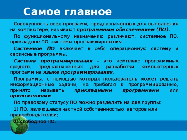 Самое главное Совокупность всех программ, предназначенных для выполнения на компьютере, называют программным обеспечением (ПО). По функциональному назначению различают: системное ПО, прикладное ПО, системы программирования. Системное ПО включает в себя операционную систему и сервисные программы. Система программирования - это комплекс программных средств, предназначенных для разработки компьютерных программ на языке программирования . Программы, с помощью которых пользователь может решать информационные задачи, не прибегая к программированию, принято называть прикладными программами или приложениями . По правовому статусу ПО можно разделить на две группы:  ПО, являющееся частной собственностью авторов или правообладателей;  свободное ПО. 