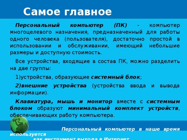 Самое главное Персональный компьютер (ПК) - компьютер многоцелевого назначения, предназначенный для работы одного человека (пользователя), достаточно простой в использовании и обслуживании, имеющий небольшие размеры и доступную стоимость. Все устройства, входящие в состав ПК, можно разделить на две группы: устройства, образующие системный блок ; внешние устройства (устройства ввода и вывода информации). Клавиатура, мышь и монитор вместе с системным блоком образуют минимальный комплект устройств , обеспечивающих работу компьютера.  Персональный компьютер в наше время используется  как инструмент выхода в Интернет. 