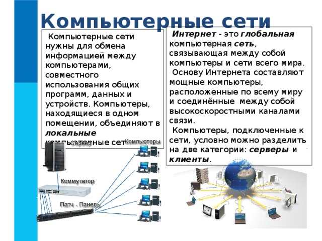 Компьютерные сети Интернет - это глобальная компьютерная сеть , связывающая между собой компьютеры и сети всего мира. Основу Интернета составляют мощные компьютеры, расположенные по всему миру и соединённые между собой высокоскоростными каналами связи. Компьютеры, подключенные к сети, условно можно разделить на две категории: серверы и клиенты . Компьютерные сети нужны для обмена информацией между компьютерами, совместного использования общих программ, данных и устройств. Компьютеры, находящиеся в одном помещении, объединяют в локальные компьютерные сети. 