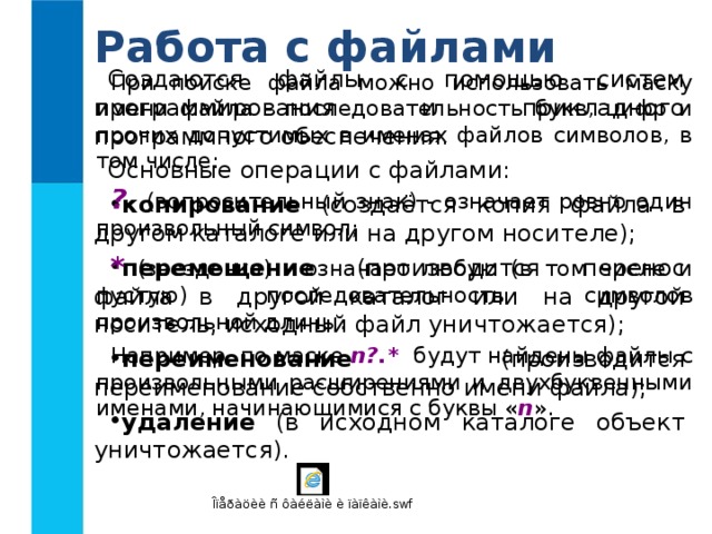 Работа с файлами Создаются файлы с помощью систем программирования и прикладного программного обеспечения. Основные операции с файлами: копирование (создаётся копия файла в другом каталоге или на другом носителе); перемещение (производится перенос файла в другой каталог или на другой носитель, исходный файл уничтожается); переименование (производится переименование собственно имени файла); удаление (в исходном каталоге объект уничтожается). При поиске файла можно использовать маску имени файла - последовательность букв, цифр и прочих допустимых в именах файлов символов, в том числе: ? (вопросительный знак) - означает ровно один произвольный символ; * (звездочка) - означает любую (в том числе и пустую) последовательность символов произвольной длины. Например, по маске n?.* будут найдены файлы с произвольными расширениями и двухбуквенными именами, начинающимися с буквы « n ». 