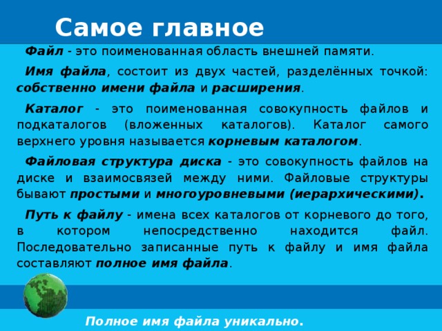 Самое главное Файл - это поименованная область внешней памяти. Имя файла , состоит из двух частей, разделённых точкой: собственно имени файла и расширения . Каталог - это поименованная совокупность файлов и подкаталогов (вложенных каталогов). Каталог самого верхнего уровня называется корневым каталогом . Файловая структура диска - это совокупность файлов на диске и взаимосвязей между ними. Файловые структуры бывают простыми и многоуровневыми (иерархическими). Путь к файлу - имена всех каталогов от корневого до того, в котором непосредственно находится файл. Последовательно записанные путь к файлу и имя файла составляют полное имя файла . Полное имя файла уникально. 