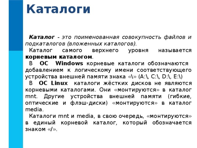 Каталоги Каталог - это поименованная совокупность файлов и подкаталогов (вложенных каталогов). Каталог самого верхнего уровня называется корневым каталогом . В ОС Windows корневые каталоги обозначаются добавлением к логическому имени соответствующего устройства внешней памяти знака «\» (А:\, C:\, D:\, E:\) В ОС Linux каталоги жёстких дисков не являются корневыми каталогами. Они «монтируются» в каталог mnt. Другие устройства внешней памяти (гибкие, оптические и флэш-диски) «монтируются» в каталог media. Каталоги mnt и media, в свою очередь, «монтируются» в единый корневой каталог, который обозначается знаком «/». 