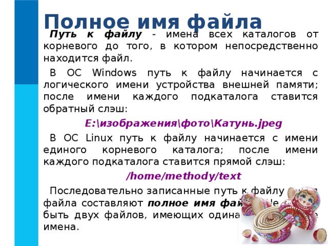 Полное имя файла Путь к файлу - имена всех каталогов от корневого до того, в котором непосредственно находится файл. В ОС Windows путь к файлу начинается с логического имени устройства внешней памяти; после имени каждого подкаталога ставится обратный слэш: Е:изображенияфотоКатунь.jpg В ОС Linux путь к файлу начинается с имени единого корневого каталога; после имени каждого подкаталога ставится прямой слэш: /home/methody/text Последовательно записанные путь к файлу и имя файла составляют полное имя файла . Не может быть двух файлов, имеющих одинаковые полные имена. 