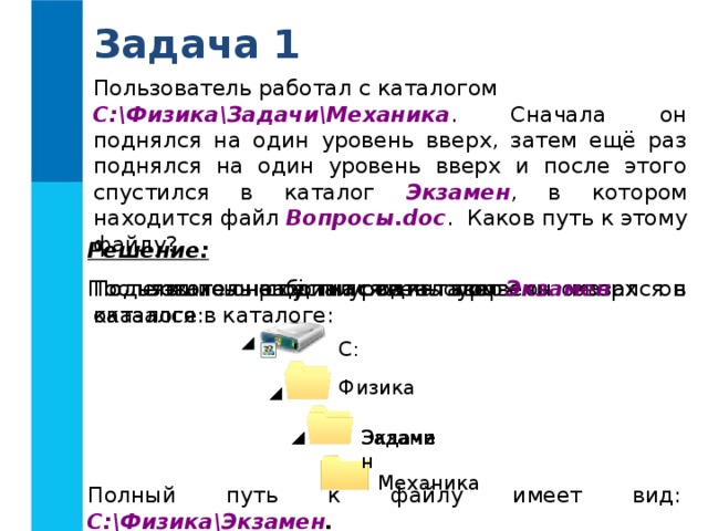 Задача 1 Пользователь работал с каталогом C:ФизикаЗадачиМеханика . Сначала он поднялся на один уровень вверх, затем ещё раз поднялся на один уровень вверх и после этого спустился в каталог Экзамен , в котором находится файл Вопросы.doc . Каков путь к этому файлу? Решение: Поднявшись ещё на один уровень вверх он оказался в каталоге: Поднявшись на один уровень вверх он оказался в каталоге: Пользователь работал с каталогом После этого он спустился в каталог Экзамен : C : Физика Задачи Экзамен Механика Полный путь к файлу имеет вид: C:ФизикаЭкзамен . 