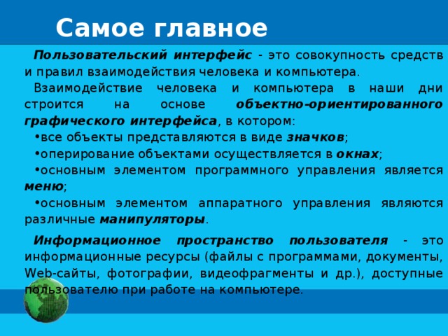 Самое главное Пользовательский интерфейс - это совокупность средств и правил взаимодействия человека и компьютера. Взаимодействие человека и компьютера в наши дни строится на основе объектно-ориентированного графического интерфейса , в котором: все объекты представляются в виде значков ; оперирование объектами осуществляется в окнах ; основным элементом программного управления является меню ; основным элементом аппаратного управления являются различные манипуляторы . Информационное пространство пользователя - это информационные ресурсы (файлы с программами, документы, Web-сайты, фотографии, видеофрагменты и др.), доступные пользователю при работе на компьютере. 