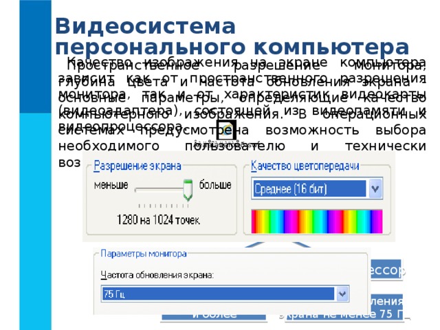 Видеосистема персонального компьютера Качество изображения на экране компьютера зависит как от пространственного разрешения монитора, так и от характеристик видеокарты (видеоадаптера), состоящей из видеопамяти и видеопроцессора. Пространственное разрешение монитора, глубина цвета и частота обновления экрана - основные параметры, определяющие качество компьютерного изображения. В операционных системах предусмотрена возможность выбора необходимого пользователю и технически возможного графического режима Видеосистема Видеоадаптер Монитор Видеопроцессор Видеопамять Размер 256, 512 Мб и более Частота обновления экрана не менее 75 Гц 