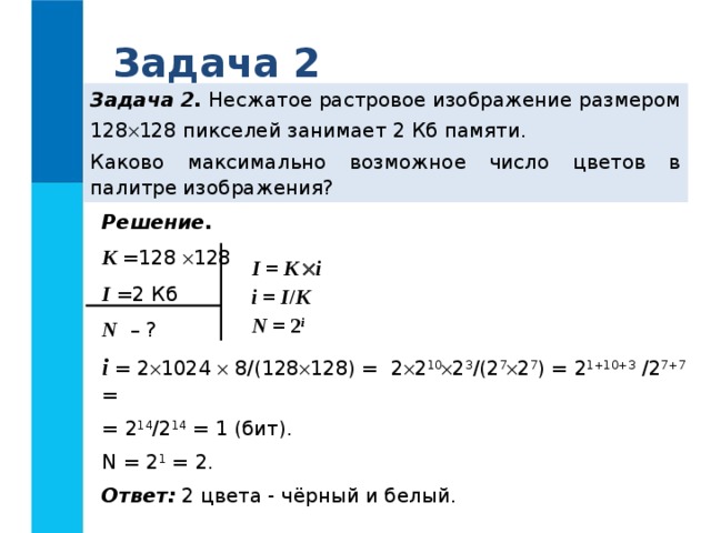 Задача 2 Задача 2. Несжатое растровое изображение размером 128  128 пикселей занимает 2 Кб памяти. Каково максимально возможное число цветов в палитре изображения? Решение. K  =128  128 I  =2 Кб N – ? i = 2  1024  8/(128  128) = 2  2 10  2 3 /(2 7  2 7 ) = 2 1+10+3 /2 7+7 = = 2 14 /2 14 = 1 (бит). N = 2 1 = 2. Ответ: 2 цвета - чёрный и белый. I = K   i i = I / K N = 2 i  
