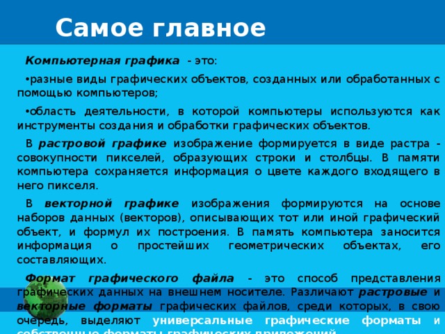 Самое главное Компьютерная графика - это: разные виды графических объектов, созданных или обработанных с помощью компьютеров; область деятельности, в которой компьютеры используются как инструменты создания и обработки графических объектов. В растровой графике изображение формируется в виде растра - совокупности пикселей, образующих строки и столбцы. В памяти компьютера сохраняется информация о цвете каждого входящего в него пикселя. В векторной графике изображения формируются на основе наборов данных (векторов), описывающих тот или иной графический объект, и формул их построения. В память компьютера заносится информация о простейших геометрических объектах, его составляющих. Формат графического файла - это способ представления графических данных на внешнем носителе. Различают растровые и векторные форматы графических файлов, среди которых, в свою очередь, выделяют универсальные графические форматы и собственные форматы графических приложений. 