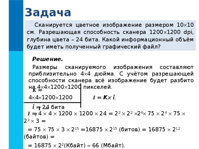 Задача Сканируется цветное изображение размером 10  10 см.  Разрешающая способность сканера 1200  1200 dpi, глубина цвета – 24  бита. Какой информационный объём будет иметь полученный графический файл? Решение.  Размеры сканируемого изображения составляют приблизительно 4  4 дюйма. С учётом разрешающей способности сканера всё изображение будет разбито на 4  4  1200  1200 пикселей. K = 4  4  1200  1200 i = 24 бита I  = K   i . I — ? I  = 4  4  1200  1200  24 = 2 2   2 2   2 4  75  2 4   75  2 3   3 = = 75    75    3    2 15 =16875  2 15 (битов) = 16875  2 12 (байтов) = = 16875  2 2 (Кбайт)  66 (Мбайт). Ответ:   66 Мбайт. 