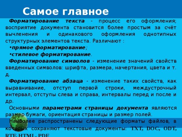 Самое главное Форматирование текста - процесс его оформления; восприятие документа становится более простым за счёт вычленения и одинакового оформления однотипных структурных элементов текста. Различают : прямое форматирование ;  стилевое форматирование . Форматирование символов - изменение значений свойств введенных символов: шрифта, размера, начертания, цвета и т. д. Форматирование абзаца - изменение таких свойств, как выравнивание, отступ первой строки, междустрочный интервал, отступы слева и справа, интервалы перед и после и др. Основными параметрами страницы документа являются размер бумаги, ориентация страницы и размер полей. Наиболее распространены следующие форматы файлов, в которых сохраняют текстовые документы: TXT, DOC, ODT, RTF, HTML, PDF . 