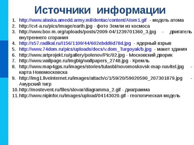 Источники информации http://www.alaska.amedd.army.mil/dentac/content/Atom1.gif - модель атома http://cvt-a.ru/pics/Image/earth.jpg - фото Земли из космоса http://www.box-m.org/uploads/posts/2009-04/1239701360_3.jpg - двигатель внутреннего сгорания http://s57.radikal.ru/i156/1109/44/602ebdd6d78d.jpg - ядерный взрыв http://www.74dom.ru/pics/uploads/docs/v.dom_Turgoyak/b.jpg - макет здания http://www.artprojekt.ru/gallery/polenov/Pic/02.jpg - Московский дворик http://www.wallpage.ru/imgbig/wallpapers_2748.jpg - Кремль http://www.map4gps.ru/images/stories/tulaobl/novomoskovsk-map-navitel.jpg - карта Новомосковска http://img1.liveinternet.ru/images/attach/c/1/59/20/59020590_207301879.jpg - Амурский тигр http://mostevent.ru/files/slovar/diagramma_2.gif - диаграмма http://www.nipinfor.ru/images/upload/04143020.gif - геологическая модель 